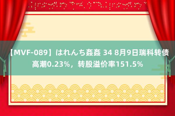 【MVF-089】はれんち姦姦 34 8月9日瑞科转债高潮0.23%，转股溢价率151.5%