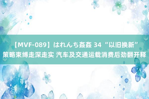 【MVF-089】はれんち姦姦 34 “以旧换新”策略束缚走深走实 汽车及交通运载消费后劲翻开释