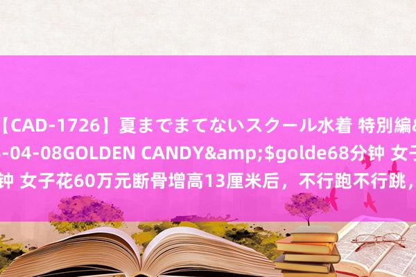 【CAD-1726】夏までまてないスクール水着 特別編</a>2006-04-08GOLDEN CANDY&$golde68分钟 女子花60万元断骨增高13厘米后，不行跑不行跳，还呼吸坚苦落下终生疾病