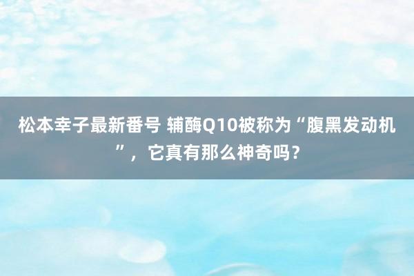 松本幸子最新番号 辅酶Q10被称为“腹黑发动机”，它真有那么神奇吗？