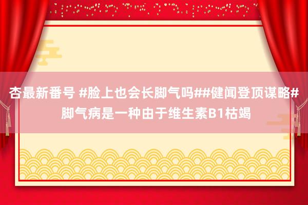 杏最新番号 #脸上也会长脚气吗##健闻登顶谋略# 脚气病是一种由于维生素B1枯竭