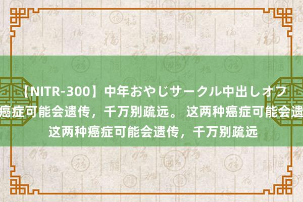 【NITR-300】中年おやじサークル中出しオフ会 BEST 这两种癌症可能会遗传，千万别疏远。 这两种癌症可能会遗传，千万别疏远