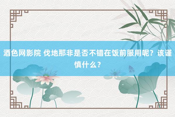 酒色网影院 伐地那非是否不错在饭前服用呢？该谨慎什么？