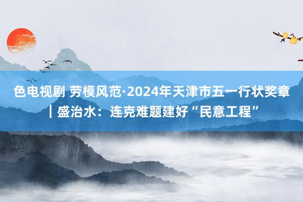 色电视剧 劳模风范·2024年天津市五一行状奖章｜盛治水：连克难题建好“民意工程”