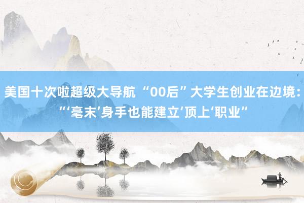 美国十次啦超级大导航 “00后”大学生创业在边境：“‘毫末’身手也能建立‘顶上’职业”