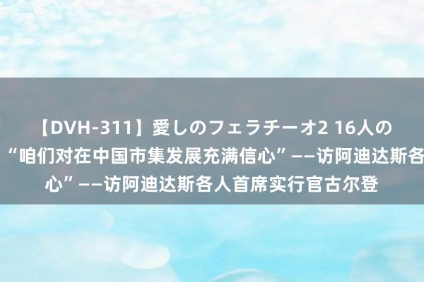 【DVH-311】愛しのフェラチーオ2 16人のザーメン中毒 专访：“咱们对在中国市集发展充满信心”——访阿迪达斯各人首席实行官古尔登