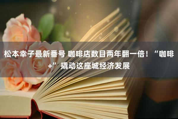 松本幸子最新番号 咖啡店数目两年翻一倍！“咖啡+” 撬动这座城经济发展