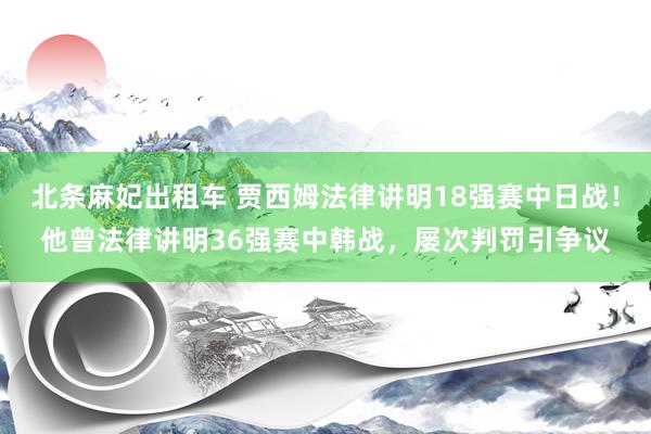 北条麻妃出租车 贾西姆法律讲明18强赛中日战！他曾法律讲明36强赛中韩战，屡次判罚引争议