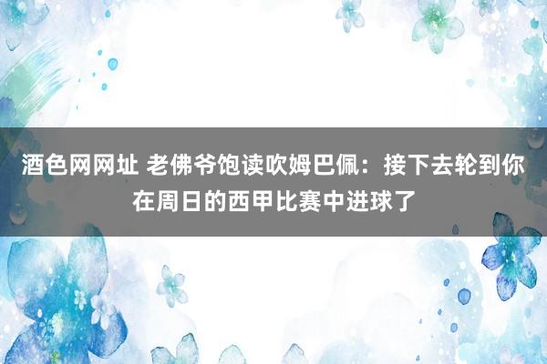 酒色网网址 老佛爷饱读吹姆巴佩：接下去轮到你在周日的西甲比赛中进球了