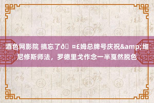 酒色网影院 搞忘了?姆总牌号庆祝&维尼修斯师法，罗德里戈作念一半戛然脱色