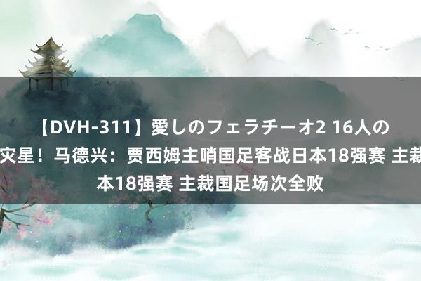 【DVH-311】愛しのフェラチーオ2 16人のザーメン中毒 灾星！马德兴：贾西姆主哨国足客战日本18强赛 主裁国足场次全败