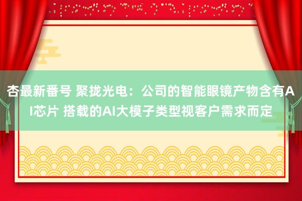 杏最新番号 聚拢光电：公司的智能眼镜产物含有AI芯片 搭载的AI大模子类型视客户需求而定