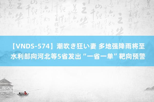 【VNDS-574】潮吹き狂い妻 多地强降雨将至 水利部向河北等5省发出“一省一单”靶向预警