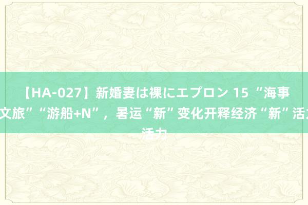 【HA-027】新婚妻は裸にエプロン 15 “海事+文旅”“游船+N”，暑运“新”变化开释经济“新”活力