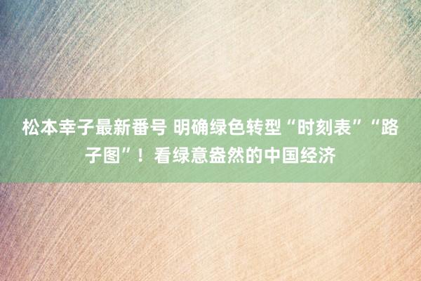 松本幸子最新番号 明确绿色转型“时刻表”“路子图”！看绿意盎然的中国经济