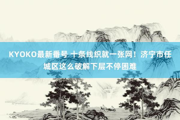 KYOKO最新番号 十条线织就一张网！济宁市任城区这么破解下层不停困难