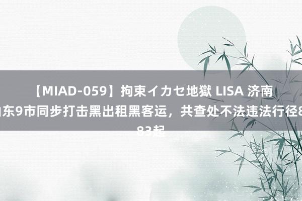 【MIAD-059】拘束イカセ地獄 LISA 济南等山东9市同步打击黑出租黑客运，共查处不法违法行径83起