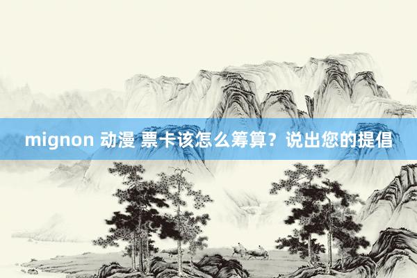 mignon 动漫 票卡该怎么筹算？说出您的提倡