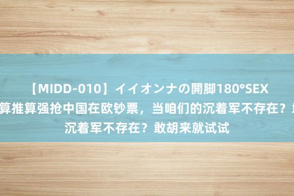 【MIDD-010】イイオンナの開脚180°SEX LISA 北约盘算推算强抢中国在欧钞票，当咱们的沉着军不存在？敢胡来就试试