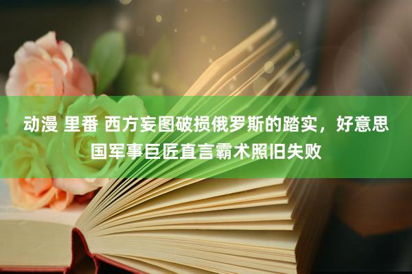 动漫 里番 西方妄图破损俄罗斯的踏实，好意思国军事巨匠直言霸术照旧失败