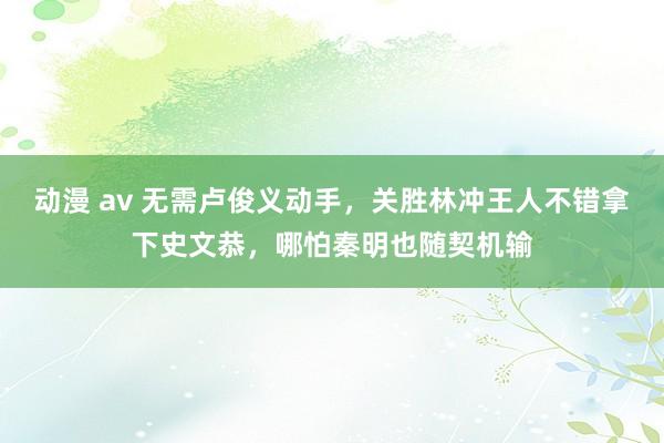 动漫 av 无需卢俊义动手，关胜林冲王人不错拿下史文恭，哪怕秦明也随契机输