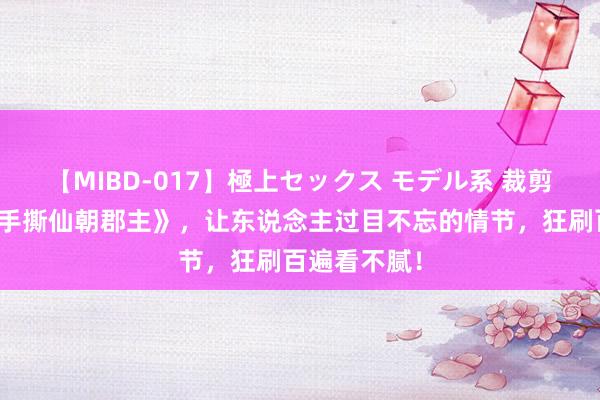 【MIBD-017】極上セックス モデル系 裁剪精选《开局手撕仙朝郡主》，让东说念主过目不忘的情节，狂刷百遍看不腻！