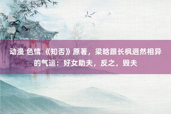 动漫 色情 《知否》原著，梁晗跟长枫迥然相异的气运：好女助夫，反之，毁夫