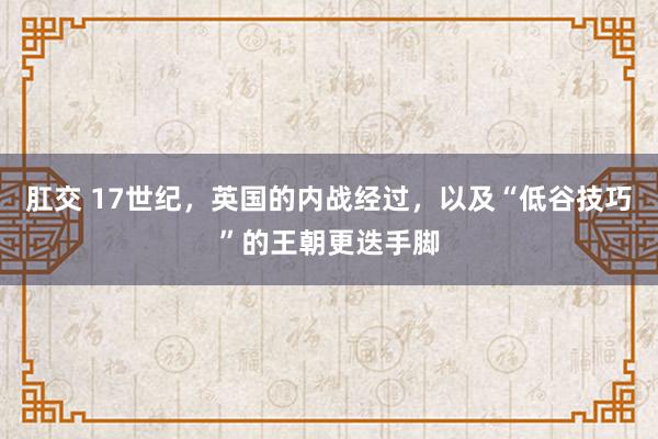 肛交 17世纪，英国的内战经过，以及“低谷技巧”的王朝更迭手脚