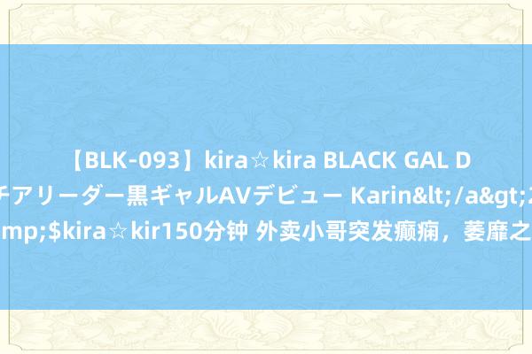 【BLK-093】kira☆kira BLACK GAL DEBUT 元・有名球団チアリーダー黒ギャルAVデビュー Karin</a>2013-04-19kira☆kira&$kira☆kir150分钟 外卖小哥突发癫痫，萎靡之际，两个路东说念主的作念法却十足不同！