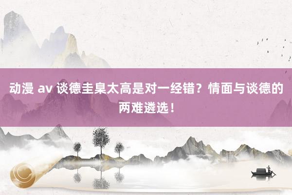 动漫 av 谈德圭臬太高是对一经错？情面与谈德的两难遴选！