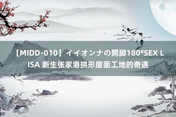 【MIDD-010】イイオンナの開脚180°SEX LISA 新生张家港拱形屋面工地的奇遇