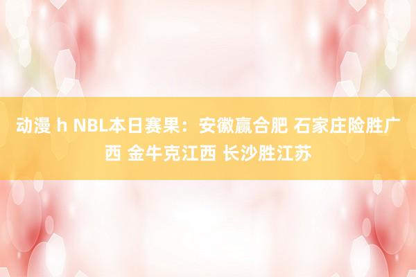 动漫 h NBL本日赛果：安徽赢合肥 石家庄险胜广西 金牛克江西 长沙胜江苏