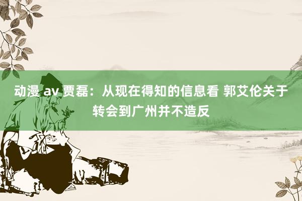 动漫 av 贾磊：从现在得知的信息看 郭艾伦关于转会到广州并不造反