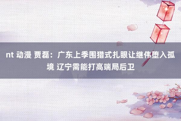 nt 动漫 贾磊：广东上季围猎式扎眼让继伟堕入孤境 辽宁需能打高端局后卫