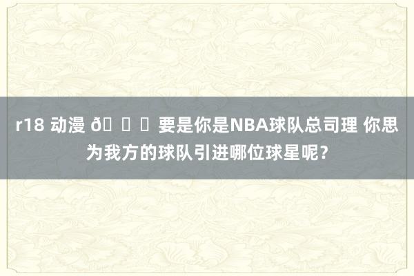 r18 动漫 ?要是你是NBA球队总司理 你思为我方的球队引进哪位球星呢？