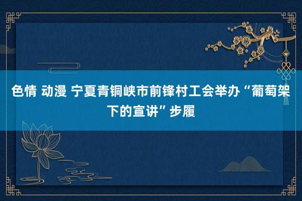 色情 动漫 宁夏青铜峡市前锋村工会举办“葡萄架下的宣讲”步履