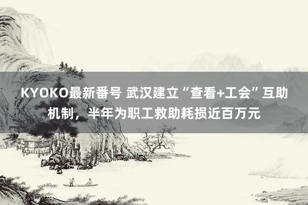 KYOKO最新番号 武汉建立“查看+工会”互助机制，半年为职工救助耗损近百万元