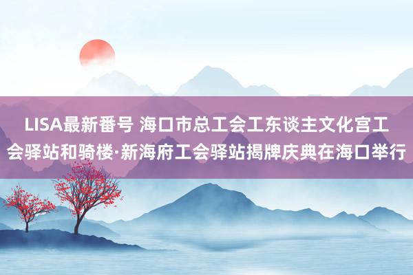 LISA最新番号 海口市总工会工东谈主文化宫工会驿站和骑楼·新海府工会驿站揭牌庆典在海口举行