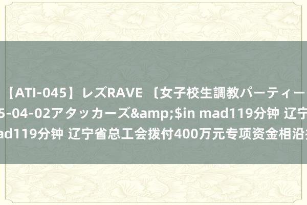 【ATI-045】レズRAVE 〔女子校生調教パーティー〕</a>2005-04-02アタッカーズ&$in mad119分钟 辽宁省总工会拨付400万元专项资金相沿抢险救灾职责