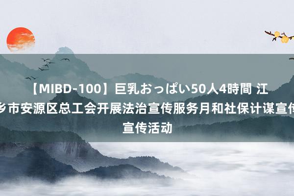 【MIBD-100】巨乳おっぱい50人4時間 江西萍乡市安源区总工会开展法治宣传服务月和社保计谋宣传活动