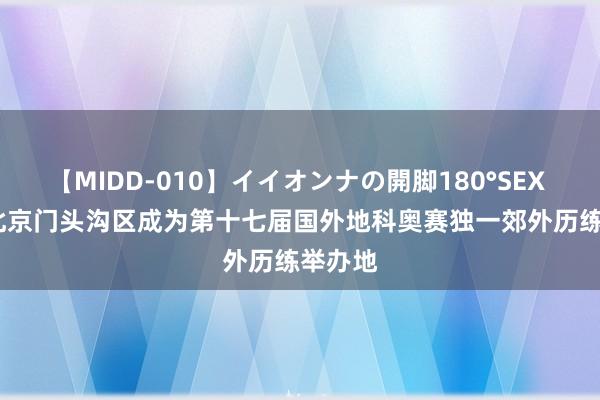 【MIDD-010】イイオンナの開脚180°SEX LISA 北京门头沟区成为第十七届国外地科奥赛独一郊外历练举办地