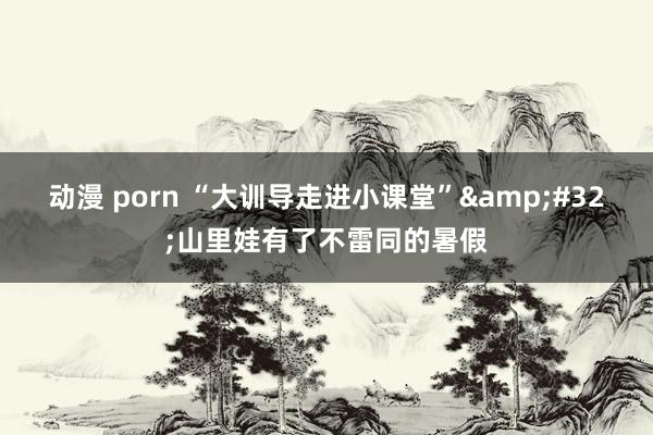 动漫 porn “大训导走进小课堂”&#32;山里娃有了不雷同的暑假