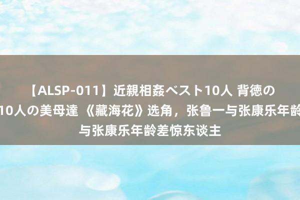 【ALSP-011】近親相姦ベスト10人 背徳の愛に溺れた10人の美母達 《藏海花》选角，张鲁一与张康乐年龄差惊东谈主