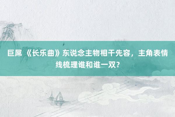 巨屌 《长乐曲》东说念主物相干先容，主角表情线梳理谁和谁一双？