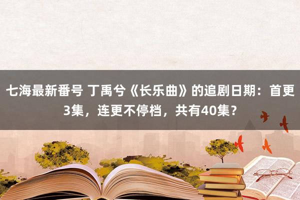 七海最新番号 丁禹兮《长乐曲》的追剧日期：首更3集，连更不停档，共有40集？