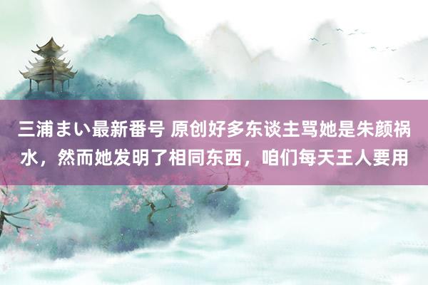 三浦まい最新番号 原创好多东谈主骂她是朱颜祸水，然而她发明了相同东西，咱们每天王人要用