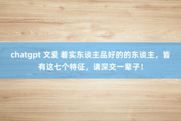 chatgpt 文爱 着实东谈主品好的的东谈主，皆有这七个特征，请深交一辈子！