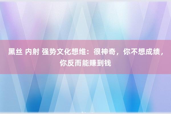 黑丝 内射 强势文化想维：很神奇，你不想成绩，你反而能赚到钱