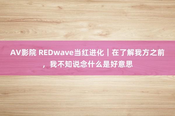 AV影院 REDwave当红进化｜在了解我方之前，我不知说念什么是好意思