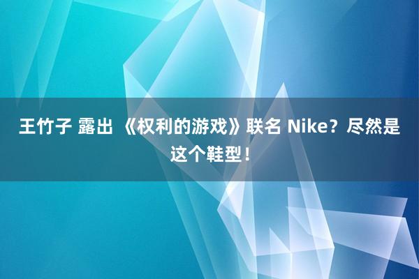 王竹子 露出 《权利的游戏》联名 Nike？尽然是这个鞋型！